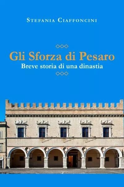 Gli Sforza di Pesaro - breve storia di una dinastia di Stefania Ciaffoncini, 2