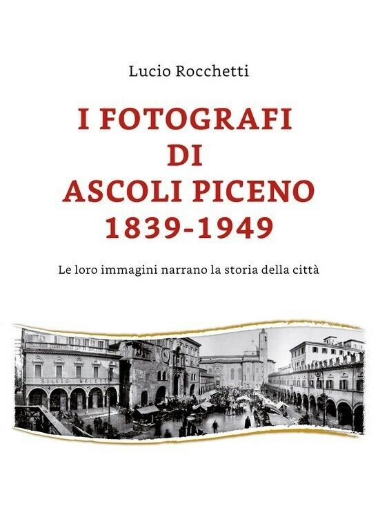 I fotografi di Ascoli Piceno 1839-1949 di Lucio Rocchetti,  2019,  Youcanprint
