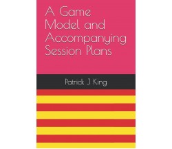 A Game Model and Accompanying Session Plans - Patrick J. King - 2019