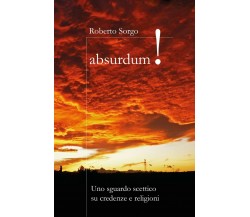 Absurdum - Uno sguardo scettico su credenze e religioni	 di Roberto Sorgo,  2017
