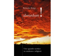 Absurdum - Uno sguardo scettico su credenze e religioni	 di Roberto Sorgo,  2017