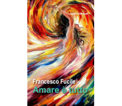 Amare è tutto di Francesco Fucile, 2016, Apollo Edizioni