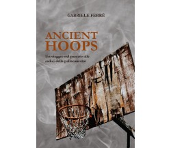 Ancient Hoops. Un viaggio nel passato alle radici della pallacanestro di Gabriel