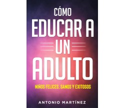 Cómo educar a un adulto. Niños felices, sanos y exitosos di Antonio Martínez,  2