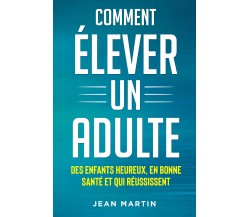 Comment élever un adult. Des enfants heureux, en bonne santé et qui réussissent 