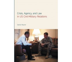 Crisis, Agency, and Law in US Civil-Military Relations - Daniel Maurer - 2018