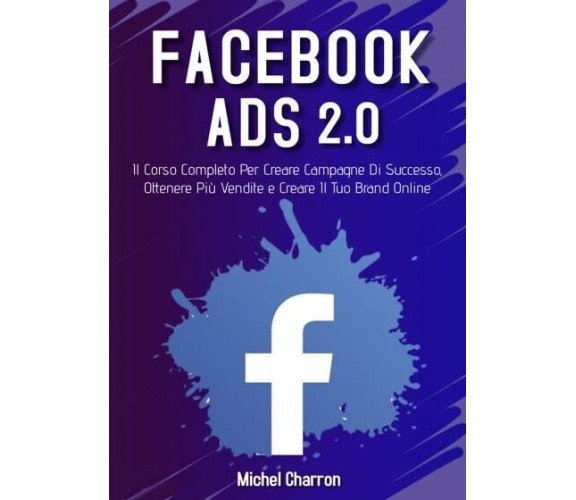  Facebook Ads 2.0; Il Corso Completo Per Creare Campagne Di Successo, Ottenere P