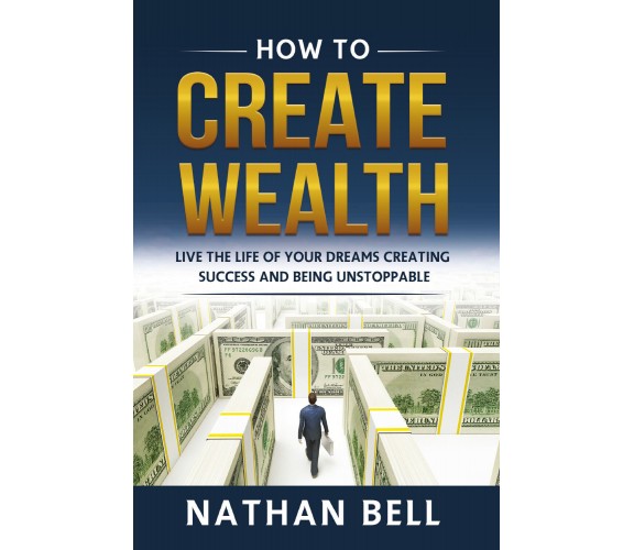 How to Create Wealth. Live the Life of Your Dreams Creating Success and Being Un