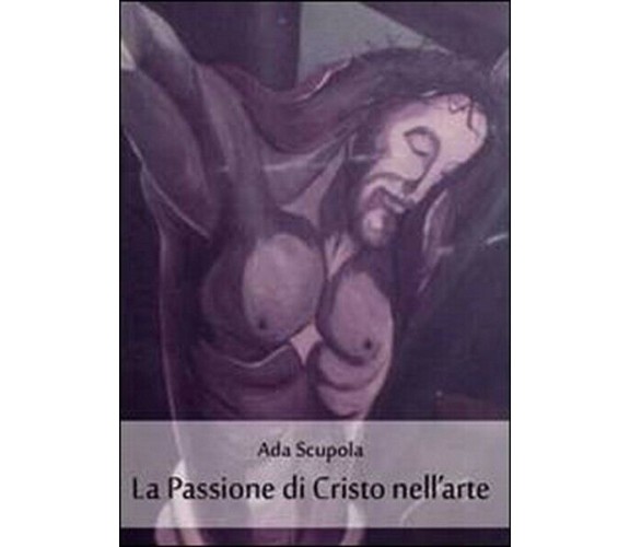 La passione di Cristo nell’arte,  di Ada Scupola,  2011,  Youcanprint - ER