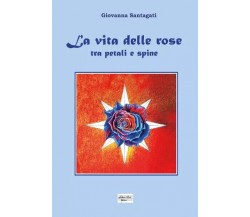  La vita delle rose - Tra petali e spine di Giovanna Santagati, 2023, Youcanp
