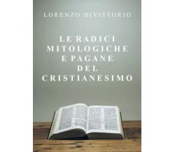 Le radici mitologiche e pagane del Cristianesimo di Lorenzo Divittorio, 2022, 