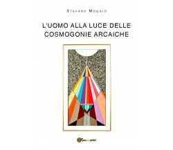 L’uomo alla luce delle cosmogonie arcaiche di Stefano Moggio,  2018,  Youcanprin