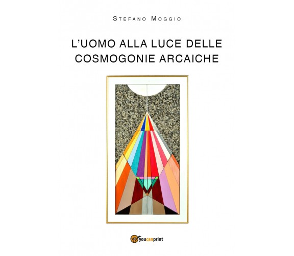 L’uomo alla luce delle cosmogonie arcaiche di Stefano Moggio,  2018,  Youcanprin