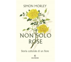 Non solo rose. Storia culturale di un fiore - Simon Morley - Solferino, 2022