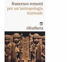 PER UN'ANTROPOLOGIA INATTUALE di FRANCESCO REMOTTI - Elèuthera, 2014