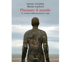 Plasmare il mondo - Antony Gormley, Martin Gayford - Einaudi, 2021
