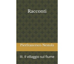Racconti: III. Il villaggio sul fiume di Pierfrancesco Nestola,  2021,  Indipend