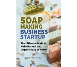 Soap Making Business Startup. The Ultimate Guide to Make Natural and Organic Soa