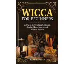 Wicca for Beginners. A Guide to Witchcraft, Rituals, Spells, Moon Magic and Wicc